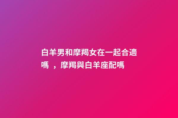 白羊男和摩羯女在一起合適嗎，摩羯與白羊座配嗎